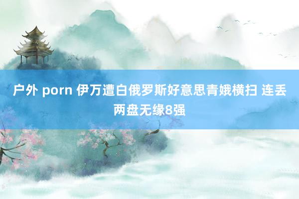 户外 porn 伊万遭白俄罗斯好意思青娥横扫 连丢两盘无缘8强