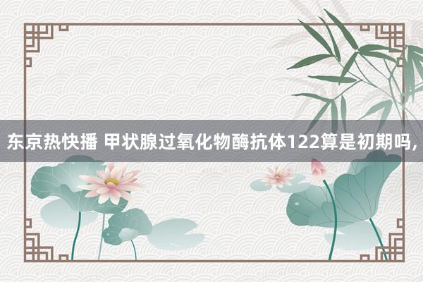 东京热快播 甲状腺过氧化物酶抗体122算是初期吗，