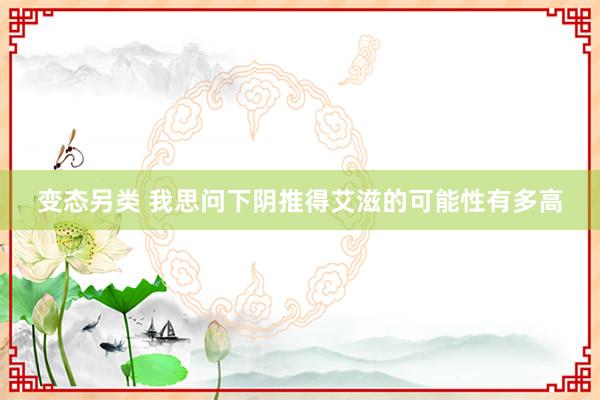 变态另类 我思问下阴推得艾滋的可能性有多高