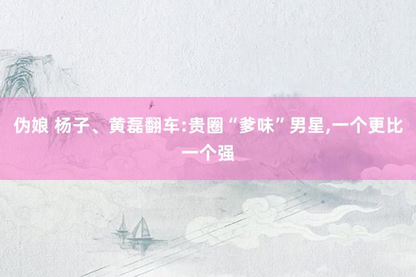 伪娘 杨子、黄磊翻车:贵圈“爹味”男星，一个更比一个强