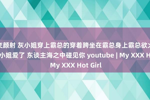 肛交颜射 灰小姐穿上霸总的穿着跨坐在霸总身上霸总欲火焚身和灰小姐爱了 东谈主海之中碰见你 youtube | My XXX Hot Girl