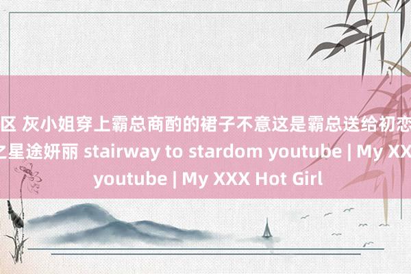 图片专区 灰小姐穿上霸总商酌的裙子不意这是霸总送给初恋的片刻落泪 逆袭之星途妍丽 stairway to stardom youtube | My XXX Hot Girl