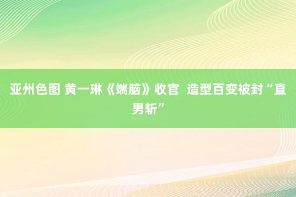 亚州色图 黄一琳《端脑》收官  造型百变被封“直男斩”