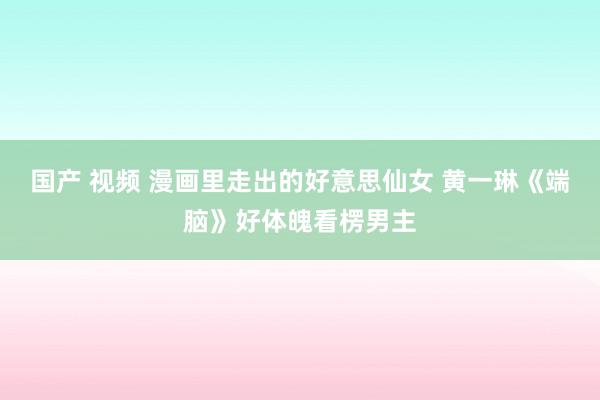 国产 视频 漫画里走出的好意思仙女 黄一琳《端脑》好体魄看楞男主