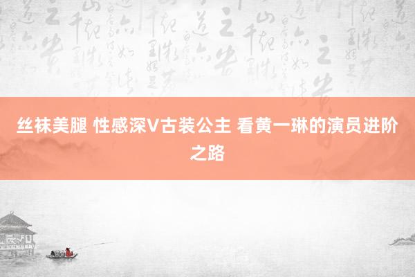 丝袜美腿 性感深V古装公主 看黄一琳的演员进阶之路