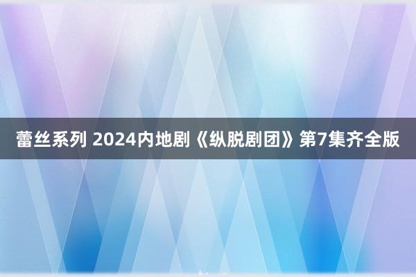 蕾丝系列 2024内地剧《纵脱剧团》第7集齐全版