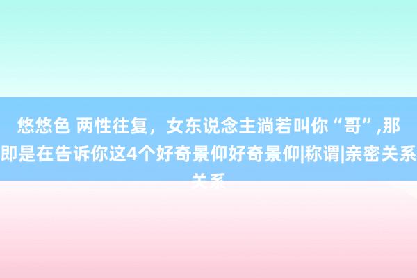 悠悠色 两性往复，女东说念主淌若叫你“哥”，那即是在告诉你这4个好奇景仰好奇景仰|称谓|亲密关系