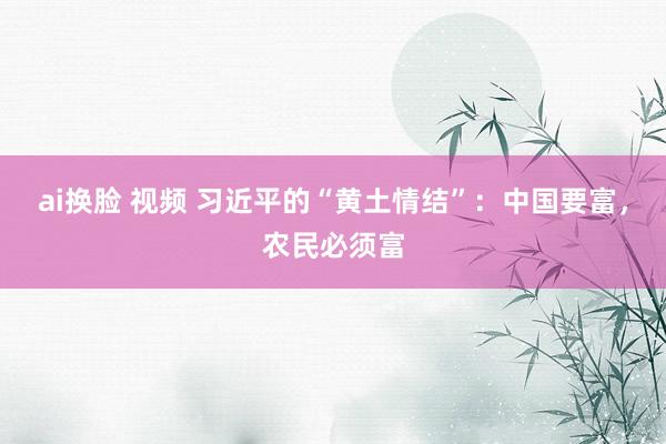 ai换脸 视频 习近平的“黄土情结”：中国要富，农民必须富