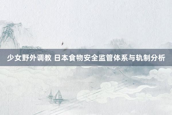 少女野外调教 日本食物安全监管体系与轨制分析