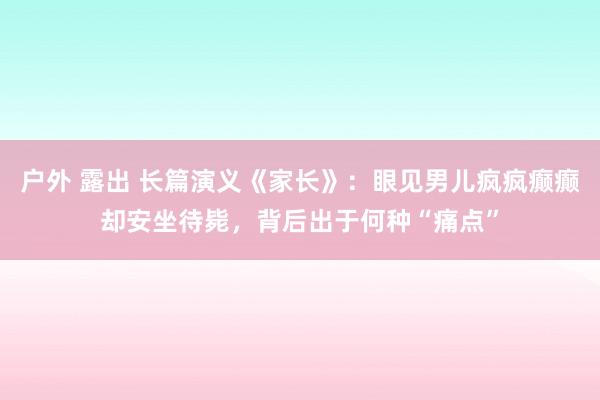 户外 露出 长篇演义《家长》：眼见男儿疯疯癫癫却安坐待毙，背后出于何种“痛点”