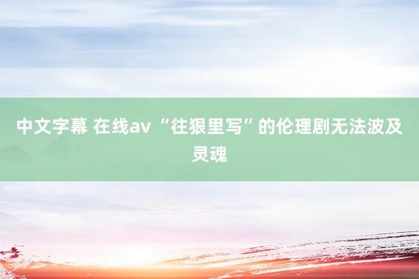 中文字幕 在线av “往狠里写”的伦理剧无法波及灵魂