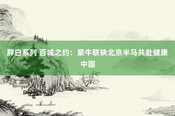 胖白系列 百城之约：蒙牛联袂北京半马共赴健康中国
