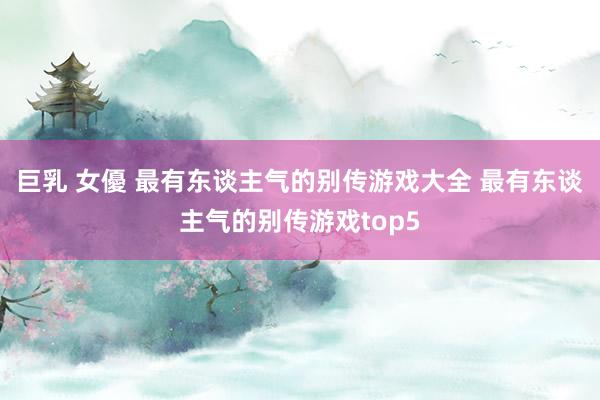 巨乳 女優 最有东谈主气的别传游戏大全 最有东谈主气的别传游戏top5