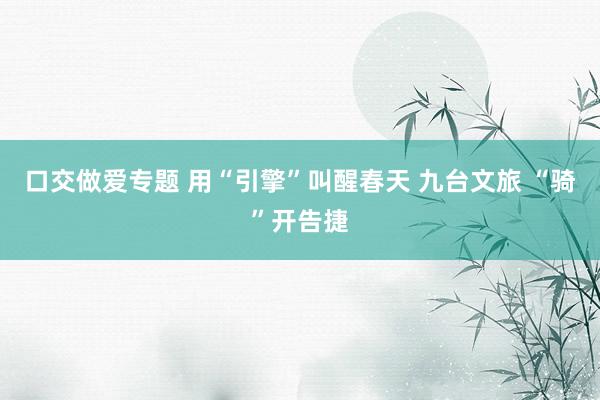 口交做爱专题 用“引擎”叫醒春天 九台文旅 “骑”开告捷