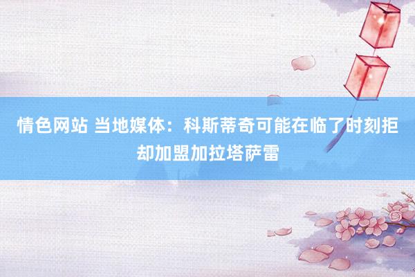 情色网站 当地媒体：科斯蒂奇可能在临了时刻拒却加盟加拉塔萨雷