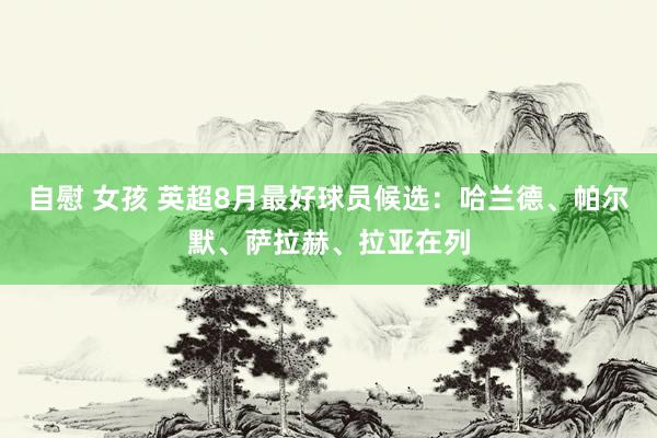 自慰 女孩 英超8月最好球员候选：哈兰德、帕尔默、萨拉赫、拉亚在列