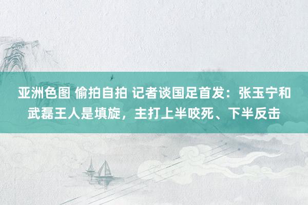 亚洲色图 偷拍自拍 记者谈国足首发：张玉宁和武磊王人是填旋，主打上半咬死、下半反击