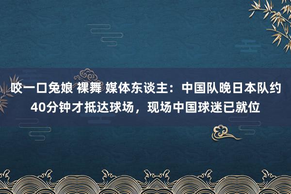 咬一口兔娘 裸舞 媒体东谈主：中国队晚日本队约40分钟才抵达球场，现场中国球迷已就位