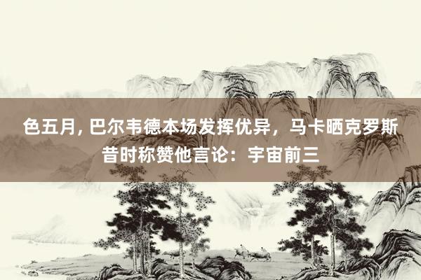 色五月， 巴尔韦德本场发挥优异，马卡晒克罗斯昔时称赞他言论：宇宙前三