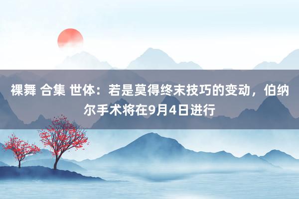 裸舞 合集 世体：若是莫得终末技巧的变动，伯纳尔手术将在9月4日进行