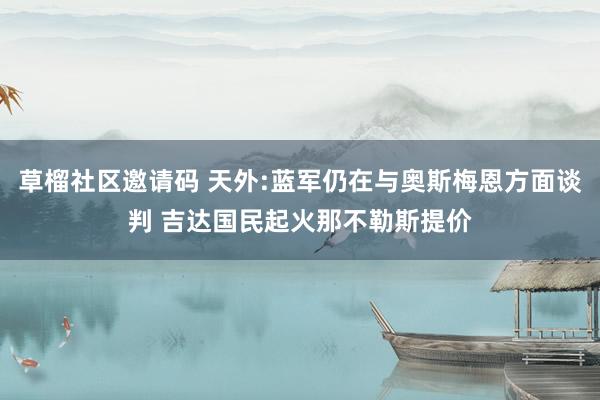 草榴社区邀请码 天外:蓝军仍在与奥斯梅恩方面谈判 吉达国民起火那不勒斯提价