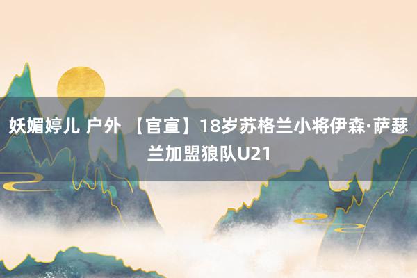 妖媚婷儿 户外 【官宣】18岁苏格兰小将伊森·萨瑟兰加盟狼队U21