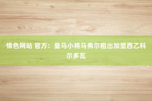 情色网站 官方：皇马小将马弗尔租出加盟西乙科尔多瓦