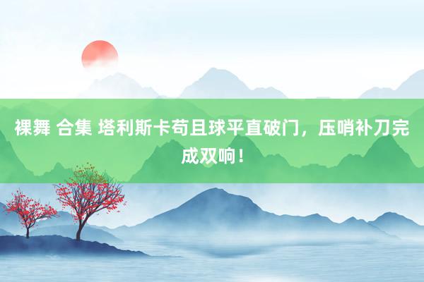 裸舞 合集 塔利斯卡苟且球平直破门，压哨补刀完成双响！