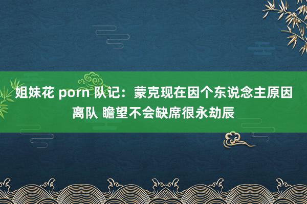 姐妹花 porn 队记：蒙克现在因个东说念主原因离队 瞻望不会缺席很永劫辰