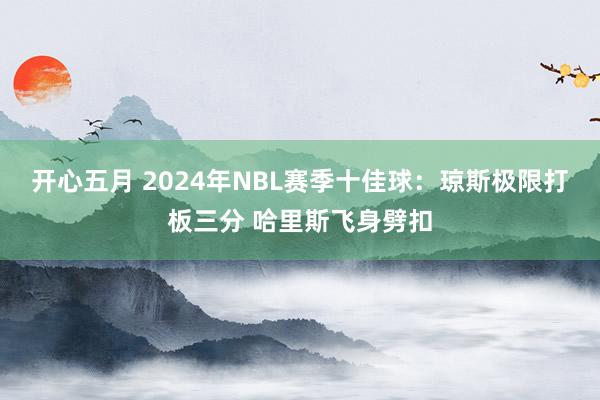 开心五月 2024年NBL赛季十佳球：琼斯极限打板三分 哈里斯飞身劈扣