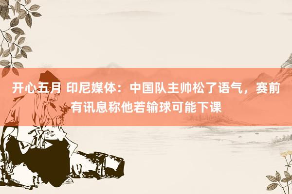 开心五月 印尼媒体：中国队主帅松了语气，赛前有讯息称他若输球可能下课
