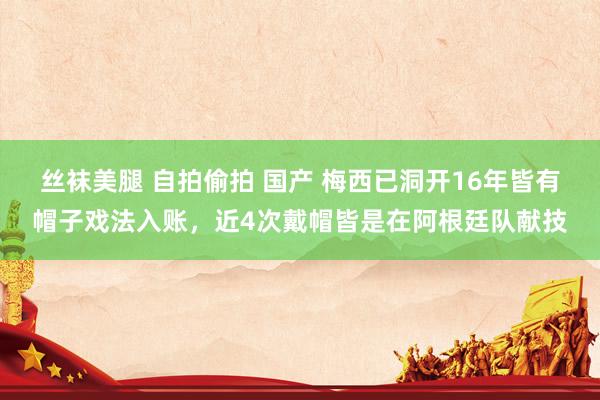 丝袜美腿 自拍偷拍 国产 梅西已洞开16年皆有帽子戏法入账，近4次戴帽皆是在阿根廷队献技