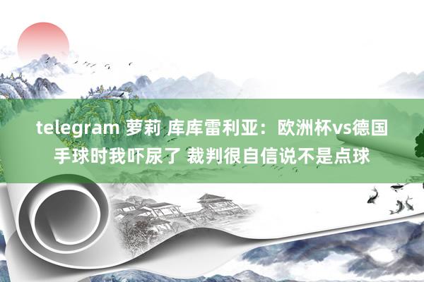 telegram 萝莉 库库雷利亚：欧洲杯vs德国手球时我吓尿了 裁判很自信说不是点球