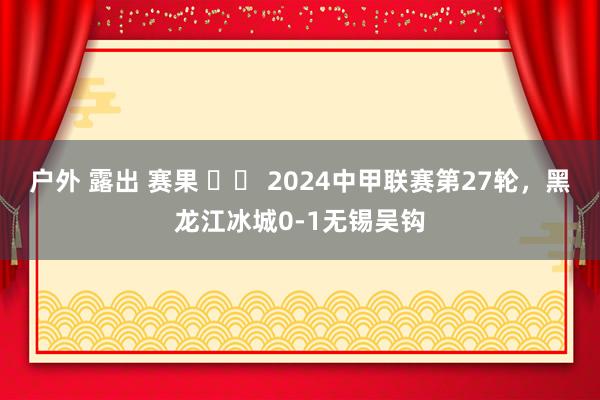 户外 露出 赛果 ⚽️ 2024中甲联赛第27轮，黑龙江冰城0-1无锡吴钩