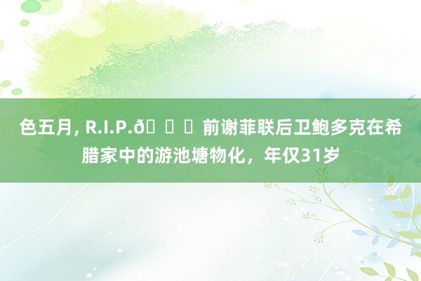 色五月， R.I.P.🙏前谢菲联后卫鲍多克在希腊家中的游池塘物化，年仅31岁