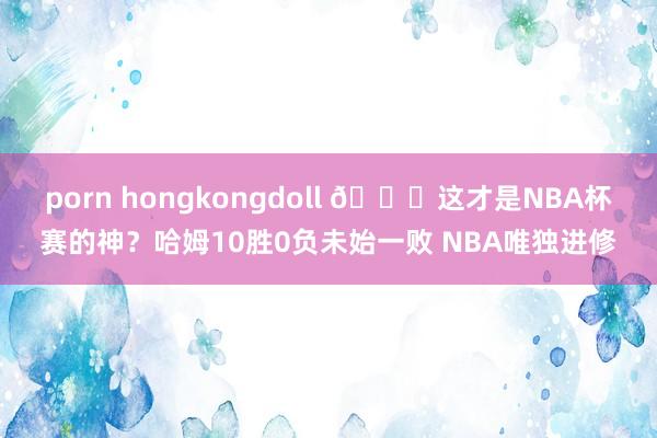 porn hongkongdoll 😏这才是NBA杯赛的神？哈姆10胜0负未始一败 NBA唯独进修