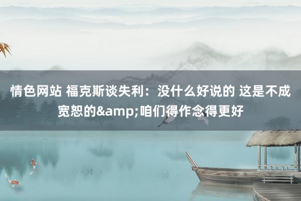 情色网站 福克斯谈失利：没什么好说的 这是不成宽恕的&咱们得作念得更好