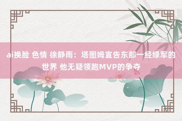 ai换脸 色情 徐静雨：塔图姆宣告东部一经绿军的世界 他无疑领跑MVP的争夺