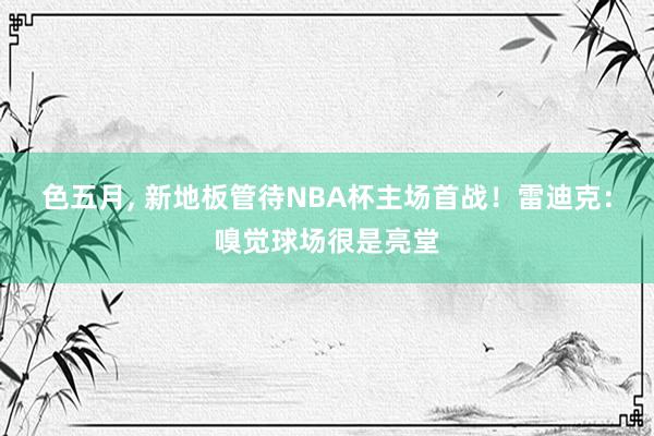 色五月， 新地板管待NBA杯主场首战！雷迪克：嗅觉球场很是亮堂