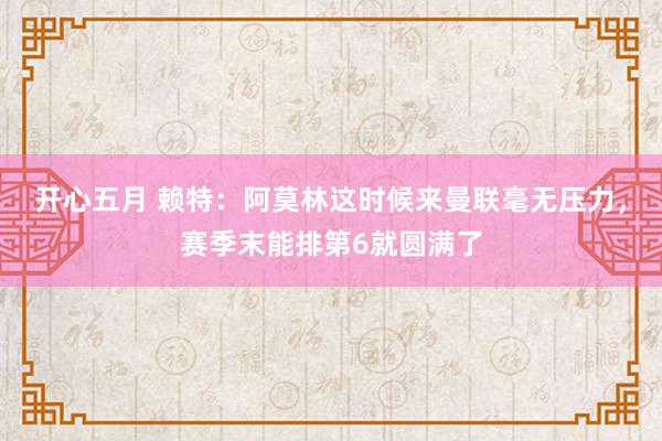 开心五月 赖特：阿莫林这时候来曼联毫无压力，赛季末能排第6就圆满了