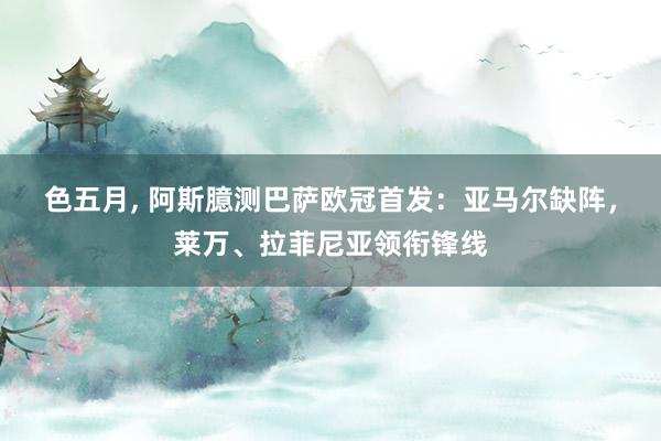 色五月， 阿斯臆测巴萨欧冠首发：亚马尔缺阵，莱万、拉菲尼亚领衔锋线