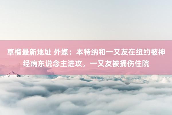 草榴最新地址 外媒：本特纳和一又友在纽约被神经病东说念主进攻，一又友被捅伤住院