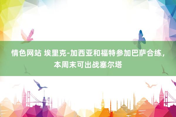情色网站 埃里克-加西亚和福特参加巴萨合练，本周末可出战塞尔塔