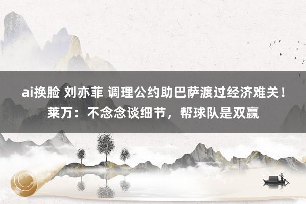 ai换脸 刘亦菲 调理公约助巴萨渡过经济难关！莱万：不念念谈细节，帮球队是双赢