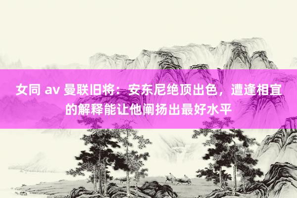 女同 av 曼联旧将：安东尼绝顶出色，遭逢相宜的解释能让他阐扬出最好水平