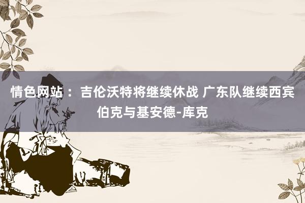 情色网站 ：吉伦沃特将继续休战 广东队继续西宾伯克与基安德-库克