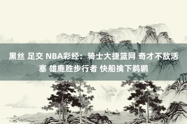 黑丝 足交 NBA彩经：骑士大捷篮网 奇才不敌活塞 雄鹿胜步行者 快船擒下鹈鹕