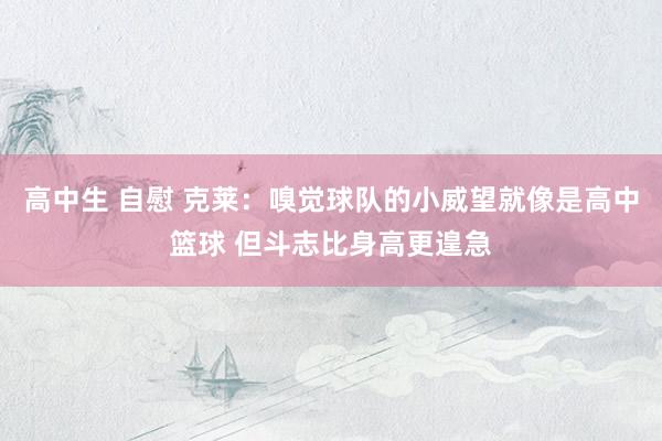 高中生 自慰 克莱：嗅觉球队的小威望就像是高中篮球 但斗志比身高更遑急