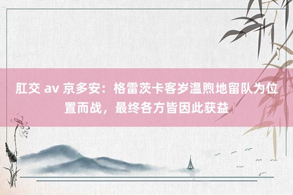 肛交 av 京多安：格雷茨卡客岁温煦地留队为位置而战，最终各方皆因此获益