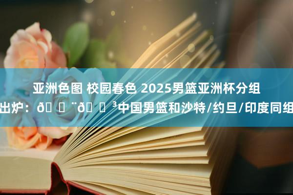 亚洲色图 校园春色 2025男篮亚洲杯分组出炉：🇨🇳中国男篮和沙特/约旦/印度同组